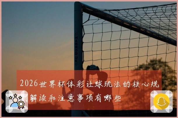 2026世界杯体彩让球玩法的核心规则解读和注意事项有哪些