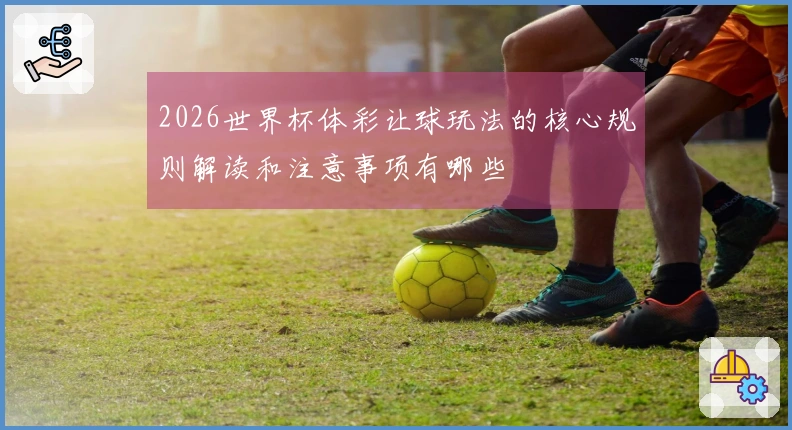 2026世界杯体彩让球玩法的核心规则解读和注意事项有哪些